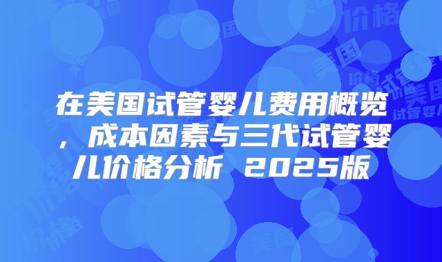 在美国试管婴儿费用概览,成本因素与三代试管婴儿价格分析 2025版