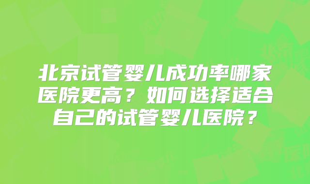 北京试管婴儿成功率哪家医院更高？如何选择适合自己的试管婴儿医院？