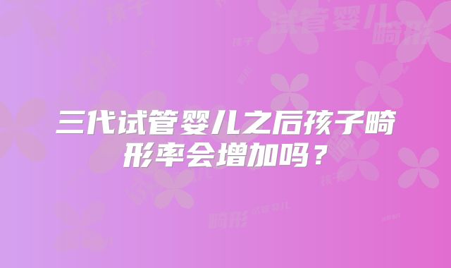 三代试管婴儿之后孩子畸形率会增加吗?