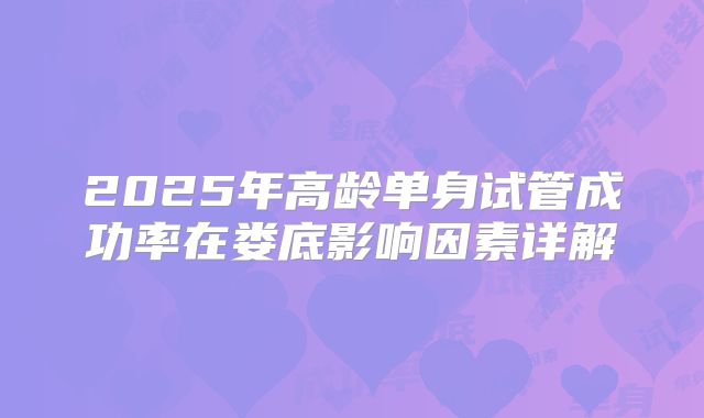 2025年高龄单身试管成功率在娄底影响因素详解