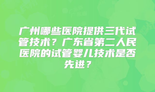 广州哪些医院提供三代试管技术？广东省第二人民医院的试管婴儿技术是否先进？