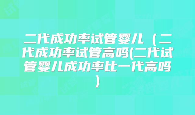 二代成功率试管婴儿(二代成功率试管高吗(二代试管婴儿成功率比一代高吗)
