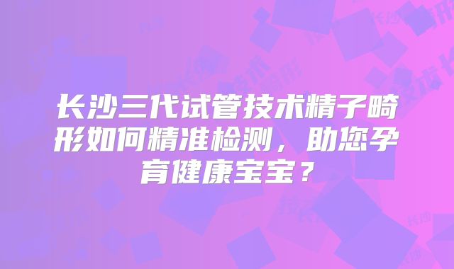 长沙三代试管技术精子畸形如何精准检测,助您孕育健康宝宝?