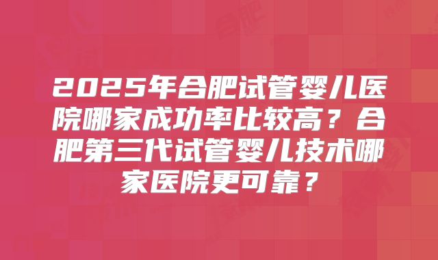 2025年合肥试管婴儿医院哪家成功率比较高？合肥第三代试管婴儿技术哪家医院更可靠？