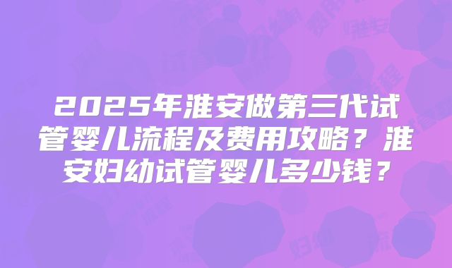 2025年淮安做第三代试管婴儿流程及费用攻略？淮安妇幼试管婴儿多少钱？