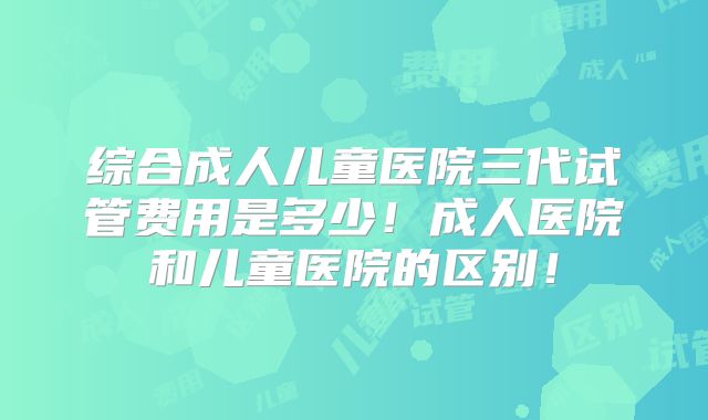 综合成人儿童医院三代试管费用是多少!成人医院和儿童医院的区别!