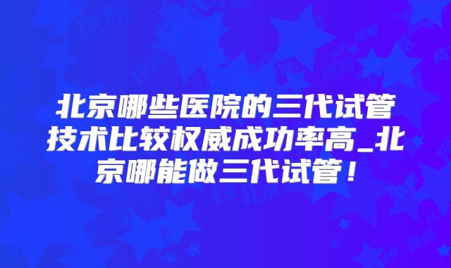北京哪些医院的三代试管技术比较权威成功率高_北京哪能做三代试管！