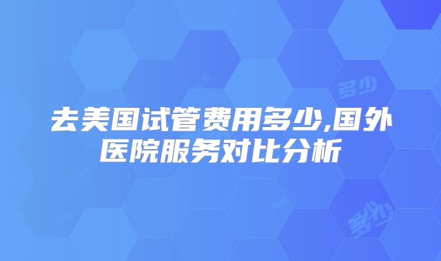 去美国试管费用多少,国外医院服务对比分析