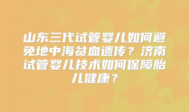 山东三代试管婴儿如何避免地中海贫血遗传?济南试管婴儿技术如何保障胎儿健康?