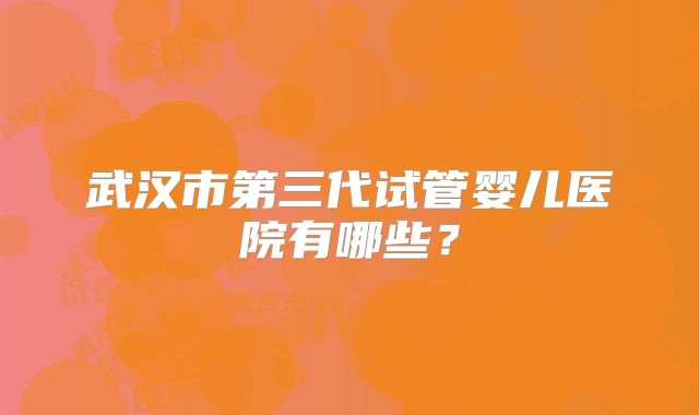 武汉市第三代试管婴儿医院有哪些?