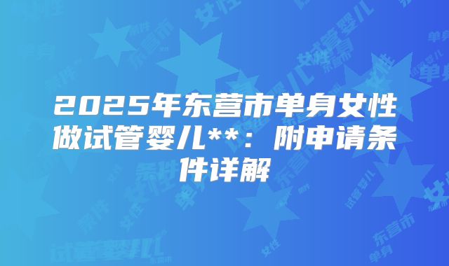 2025年东营市单身女性做试管婴儿**：附申请条件详解