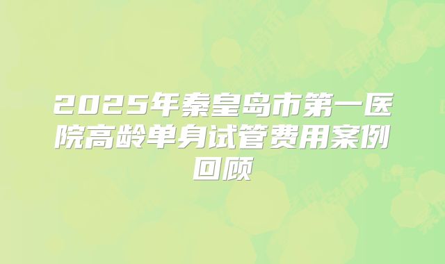 2025年秦皇岛市第一医院高龄单身试管费用案例回顾