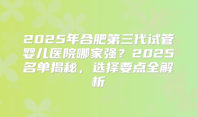2025年合肥第三代试管婴儿医院哪家强？2025名单揭秘，选择要点全解析