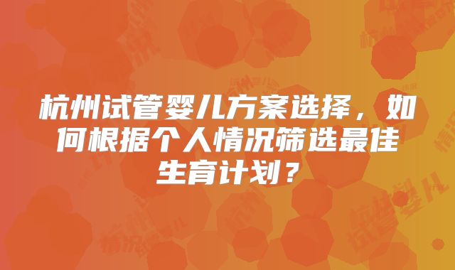 杭州试管婴儿方案选择,如何根据个人情况筛选最佳生育计划?