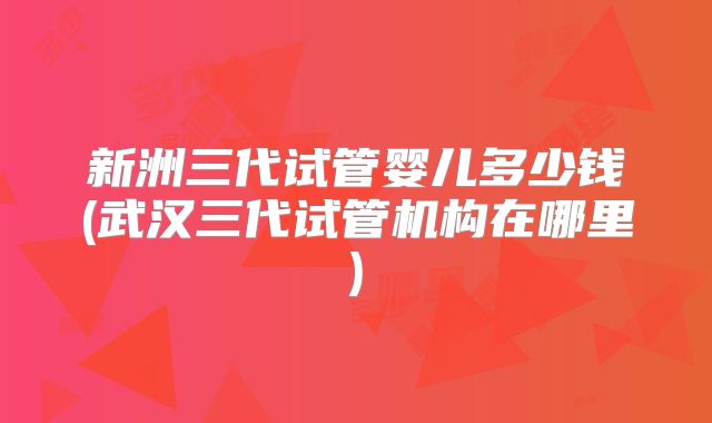 新洲三代试管婴儿多少钱(武汉三代试管机构在哪里)