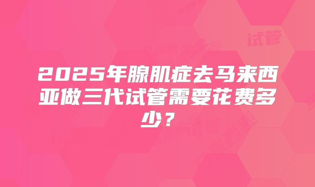 2025年腺肌症去马来西亚做三代试管需要花费多少?