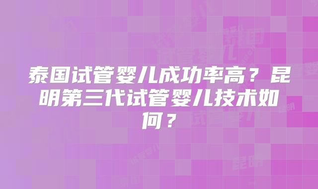 泰国试管婴儿成功率高?昆明第三代试管婴儿技术如何?