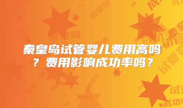秦皇岛试管婴儿费用高吗？费用影响成功率吗？