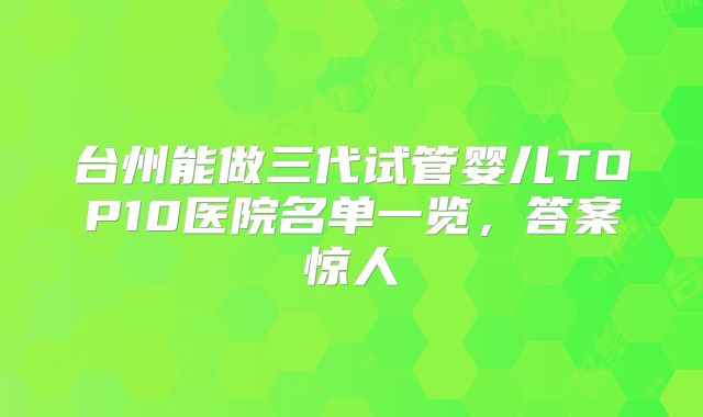 台州能做三代试管婴儿TOP10医院名单一览,答案惊人