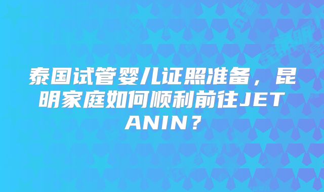 泰国试管婴儿证照准备，昆明家庭如何顺利前往JETANIN？