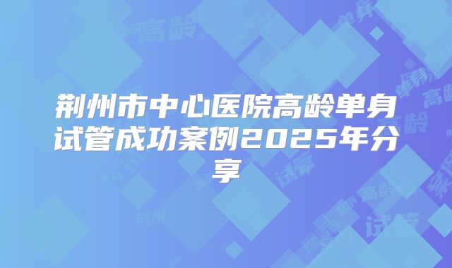 荆州市中心医院高龄单身试管成功案例2025年分享