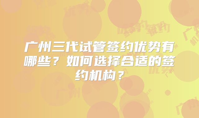 广州三代试管签约优势有哪些？如何选择合适的签约机构？
