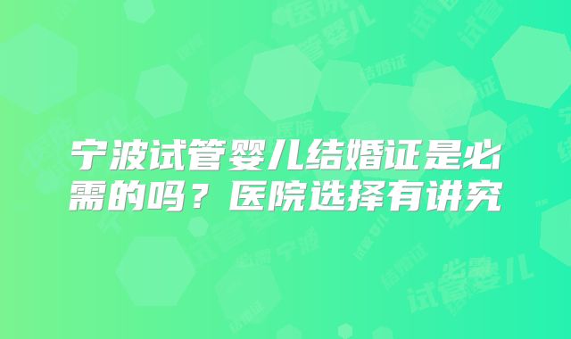 宁波试管婴儿结婚证是必需的吗？医院选择有讲究