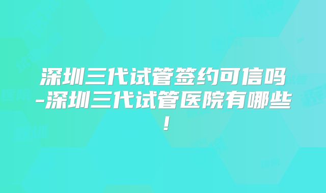 深圳三代试管签约可信吗-深圳三代试管医院有哪些!