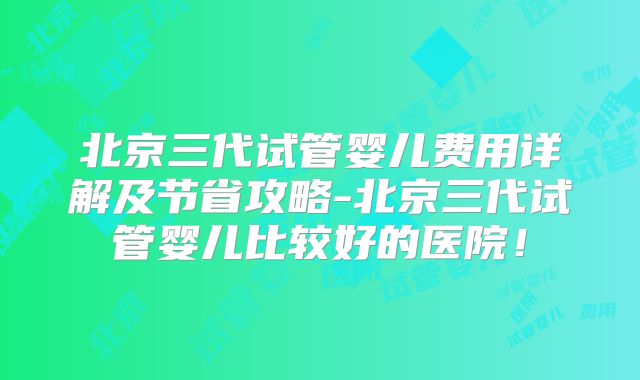 北京三代试管婴儿费用详解及节省攻略-北京三代试管婴儿比较好的医院!