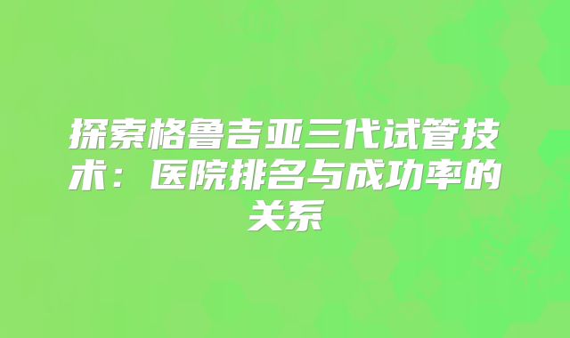 探索格鲁吉亚三代试管技术:医院排名与成功率的关系