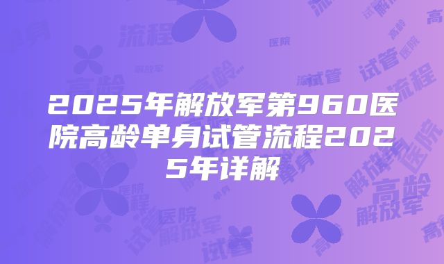 2025年解放军第960医院高龄单身试管流程2025年详解