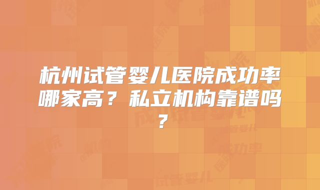 杭州试管婴儿医院成功率哪家高?私立机构靠谱吗?