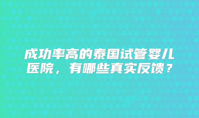 成功率高的泰国试管婴儿医院,有哪些真实反馈?