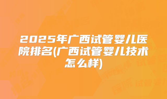 2025年广西试管婴儿医院排名(广西试管婴儿技术怎么样)