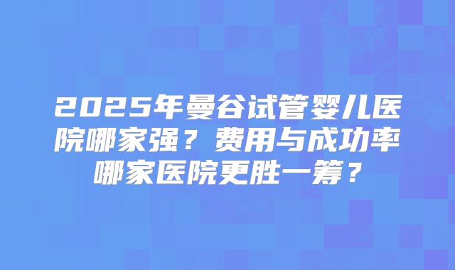 2025年曼谷试管婴儿医院哪家强?费用与成功率哪家医院更胜一筹?
