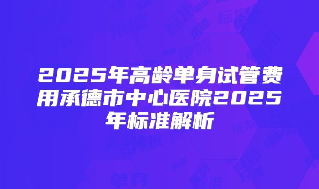 2025年高龄单身试管费用承德市中心医院2025年标准解析