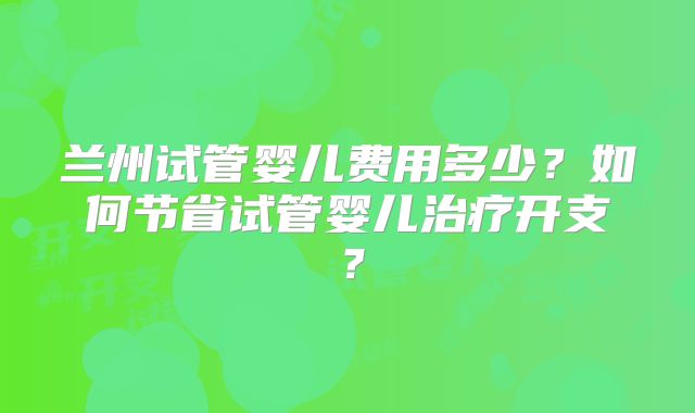 兰州试管婴儿费用多少?如何节省试管婴儿治疗开支?