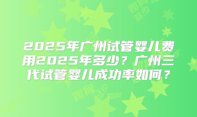 2025年广州试管婴儿费用2025年多少？广州三代试管婴儿成功率如何？