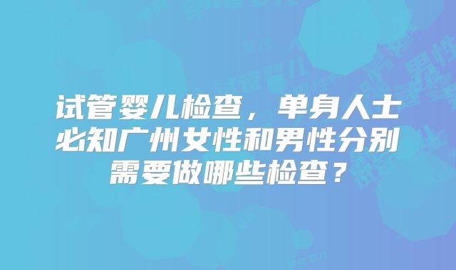 试管婴儿检查，单身人士必知广州女性和男性分别需要做哪些检查？