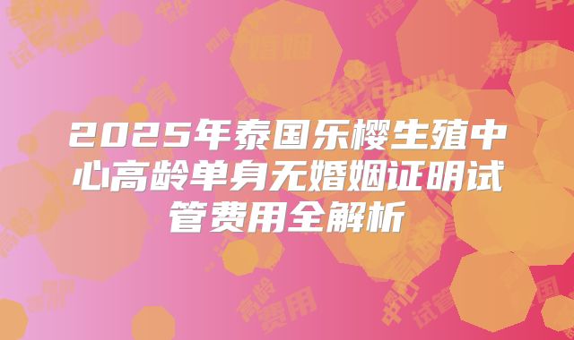 2025年泰国乐樱生殖中心高龄单身无婚姻证明试管费用全解析