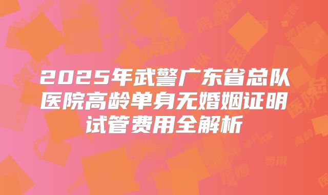2025年武警广东省总队医院高龄单身无婚姻证明试管费用全解析
