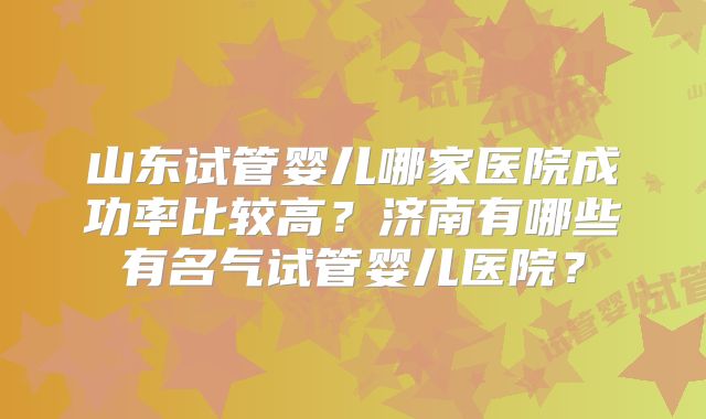 山东试管婴儿哪家医院成功率比较高？济南有哪些有名气试管婴儿医院？