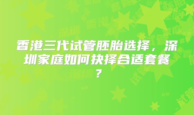 香港三代试管胚胎选择,深圳家庭如何抉择合适套餐?