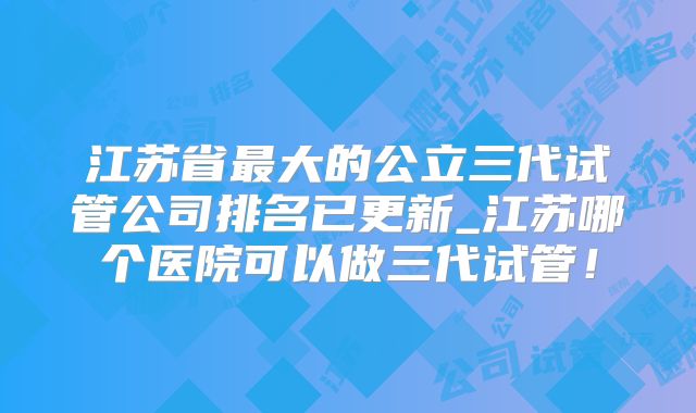 江苏省最大的公立三代试管公司排名已更新_江苏哪个医院可以做三代试管!