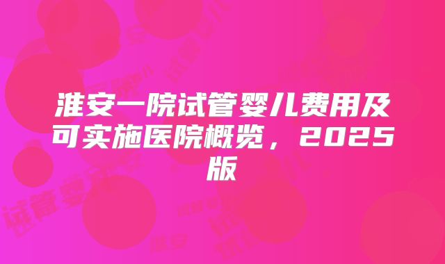 淮安一院试管婴儿费用及可实施医院概览，2025版
