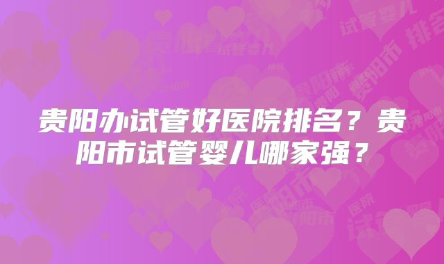 贵阳办试管好医院排名?贵阳市试管婴儿哪家强?
