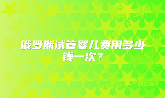 俄罗斯试管婴儿费用多少钱一次？