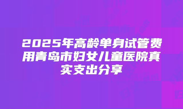 2025年高龄单身试管费用青岛市妇女儿童医院真实支出分享