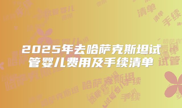 2025年去哈萨克斯坦试管婴儿费用及手续清单