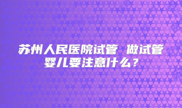 苏州人民医院试管 做试管婴儿要注意什么？